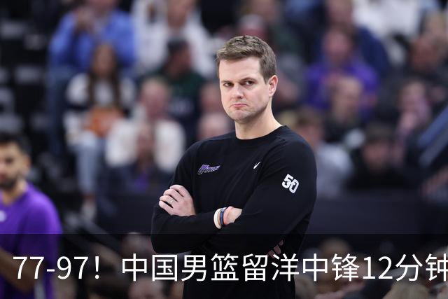 77-97！中国男篮留洋中锋12分钟0分，亚运顶替杨瀚森，率队惨败日本